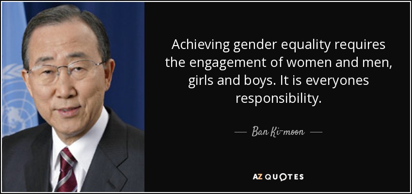 Achieving gender equality requires the engagement of women and men, girls and boys. It is everyones responsibility. - Ban Ki-moon