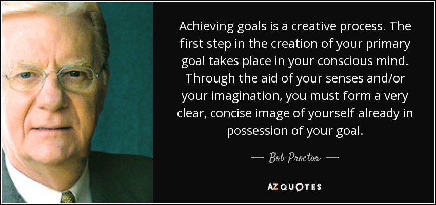 Achieving goals is a creative process. The first step in the creation of your primary goal takes place in your conscious mind. Through the aid of your senses and/or your imagination, you must form a very clear, concise image of yourself already in possession of your goal. - Bob Proctor