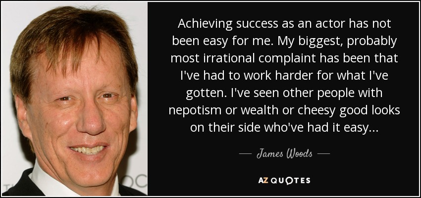 Achieving success as an actor has not been easy for me. My biggest, probably most irrational complaint has been that I've had to work harder for what I've gotten. I've seen other people with nepotism or wealth or cheesy good looks on their side who've had it easy... - James Woods
