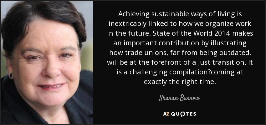 Achieving sustainable ways of living is inextricably linked to how we organize work in the future. State of the World 2014 makes an important contribution by illustrating how trade unions, far from being outdated, will be at the forefront of a just transition. It is a challenging compilation?coming at exactly the right time. - Sharan Burrow