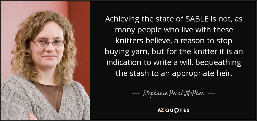 Achieving the state of SABLE is not, as many people who live with these knitters believe, a reason to stop buying yarn, but for the knitter it is an indication to write a will, bequeathing the stash to an appropriate heir. - Stephanie Pearl-McPhee