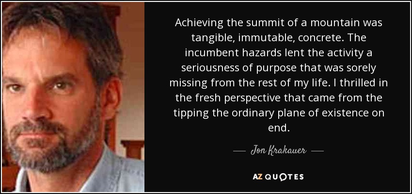 Achieving the summit of a mountain was tangible, immutable, concrete. The incumbent hazards lent the activity a seriousness of purpose that was sorely missing from the rest of my life. I thrilled in the fresh perspective that came from the tipping the ordinary plane of existence on end. - Jon Krakauer