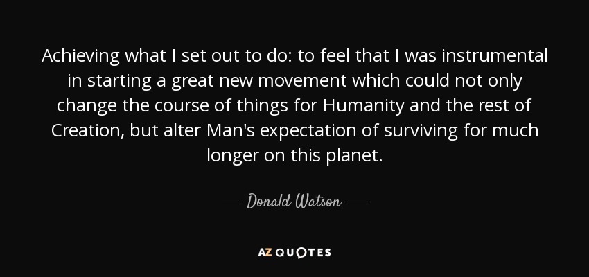 Achieving what I set out to do: to feel that I was instrumental in starting a great new movement which could not only change the course of things for Humanity and the rest of Creation, but alter Man's expectation of surviving for much longer on this planet. - Donald Watson
