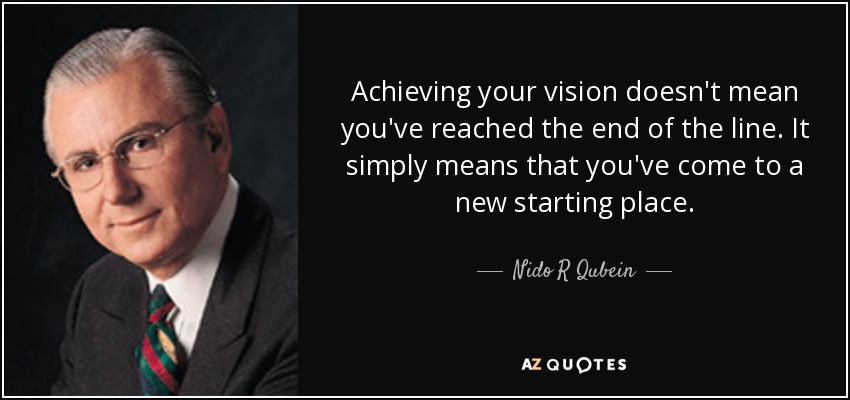 Achieving your vision doesn't mean you've reached the end of the line. It simply means that you've come to a new starting place. - Nido R Qubein