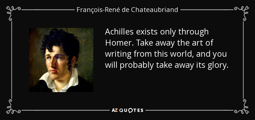 Achilles exists only through Homer . Take away the art of writing from this world , and you will probably take away its glory . - François-René de Chateaubriand