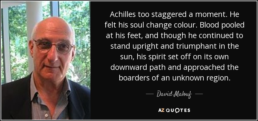 Achilles too staggered a moment. He felt his soul change colour. Blood pooled at his feet, and though he continued to stand upright and triumphant in the sun, his spirit set off on its own downward path and approached the boarders of an unknown region. - David Malouf