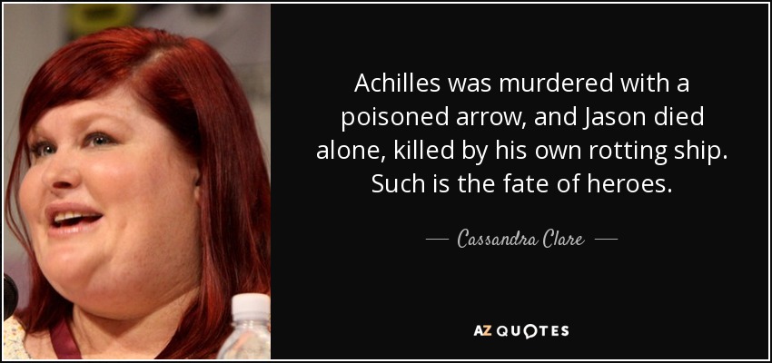 Achilles was murdered with a poisoned arrow, and Jason died alone, killed by his own rotting ship. Such is the fate of heroes. - Cassandra Clare