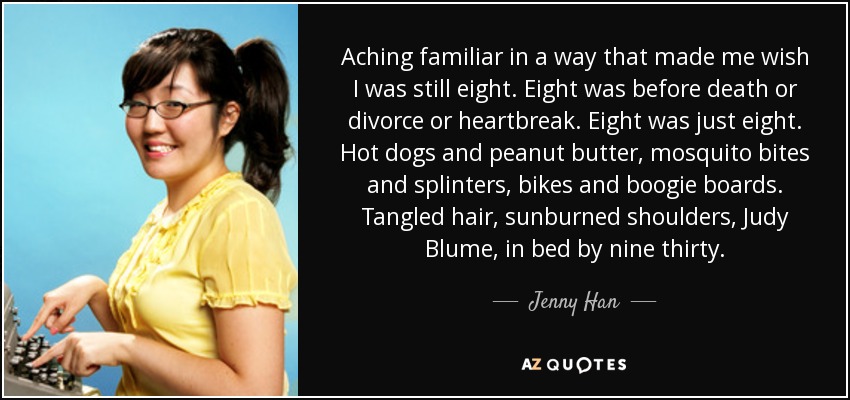 Aching familiar in a way that made me wish I was still eight. Eight was before death or divorce or heartbreak. Eight was just eight. Hot dogs and peanut butter, mosquito bites and splinters, bikes and boogie boards. Tangled hair, sunburned shoulders, Judy Blume, in bed by nine thirty. - Jenny Han