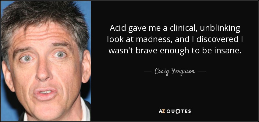 Acid gave me a clinical, unblinking look at madness, and I discovered I wasn't brave enough to be insane. - Craig Ferguson