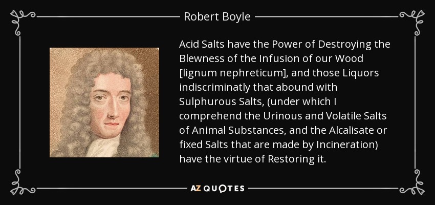 Acid Salts have the Power of Destroying the Blewness of the Infusion of our Wood [lignum nephreticum], and those Liquors indiscriminatly that abound with Sulphurous Salts, (under which I comprehend the Urinous and Volatile Salts of Animal Substances, and the Alcalisate or fixed Salts that are made by Incineration) have the virtue of Restoring it. - Robert Boyle