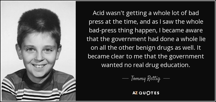 Acid wasn't getting a whole lot of bad press at the time, and as I saw the whole bad-press thing happen, I became aware that the government had done a whole lie on all the other benign drugs as well. It became clear to me that the government wanted no real drug education. - Tommy Rettig