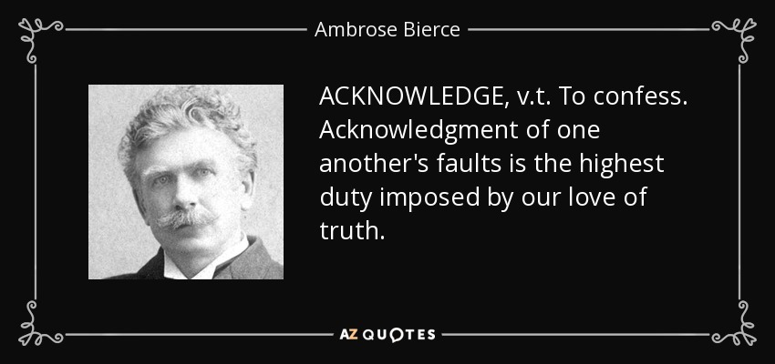 ACKNOWLEDGE, v.t. To confess. Acknowledgment of one another's faults is the highest duty imposed by our love of truth. - Ambrose Bierce