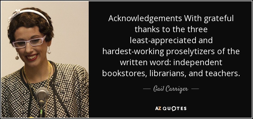 Acknowledgements With grateful thanks to the three least-appreciated and hardest-working proselytizers of the written word: independent bookstores, librarians, and teachers. - Gail Carriger