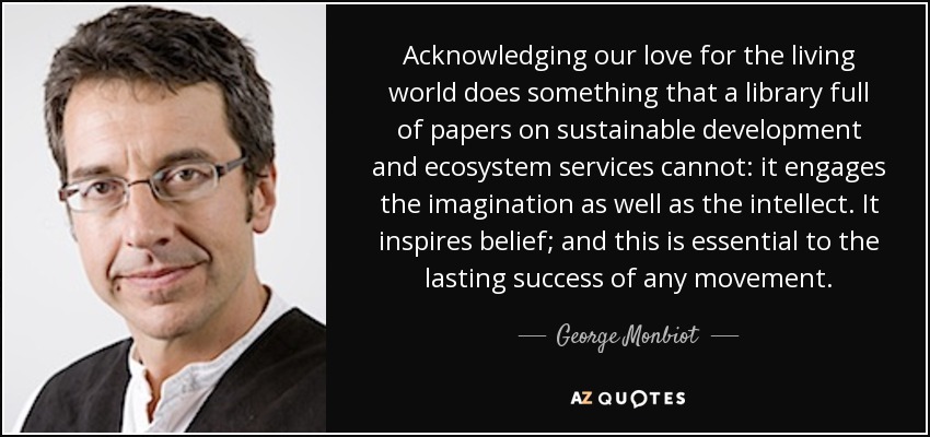 Acknowledging our love for the living world does something that a library full of papers on sustainable development and ecosystem services cannot: it engages the imagination as well as the intellect. It inspires belief; and this is essential to the lasting success of any movement. - George Monbiot