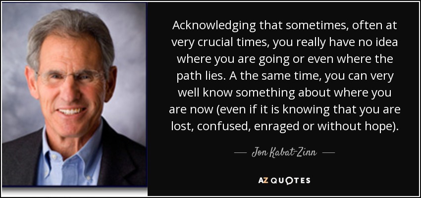 Acknowledging that sometimes, often at very crucial times, you really have no idea where you are going or even where the path lies. A the same time, you can very well know something about where you are now (even if it is knowing that you are lost, confused, enraged or without hope). - Jon Kabat-Zinn