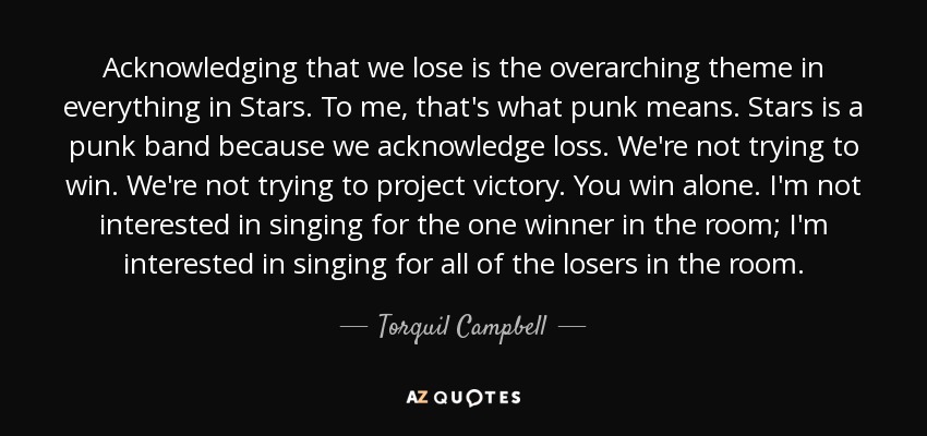 Acknowledging that we lose is the overarching theme in everything in Stars. To me, that's what punk means. Stars is a punk band because we acknowledge loss. We're not trying to win. We're not trying to project victory. You win alone. I'm not interested in singing for the one winner in the room; I'm interested in singing for all of the losers in the room. - Torquil Campbell