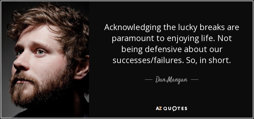 Acknowledging the lucky breaks are paramount to enjoying life. Not being defensive about our successes/failures. So, in short. - Dan Mangan