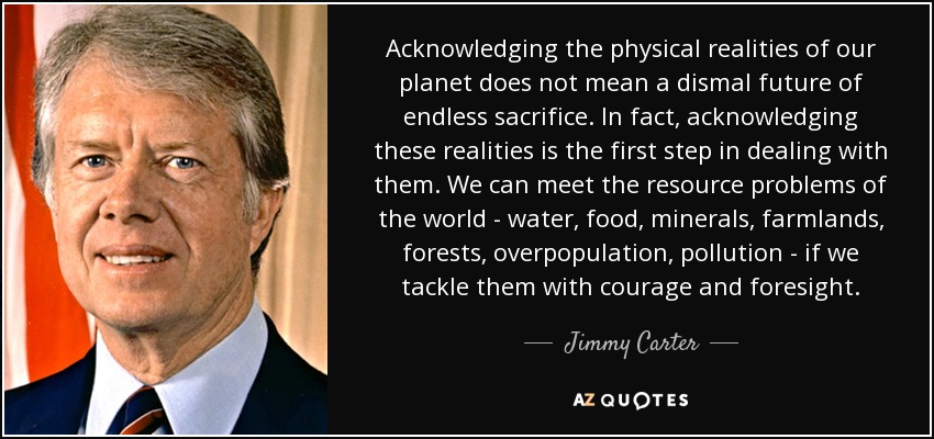 Acknowledging the physical realities of our planet does not mean a dismal future of endless sacrifice. In fact, acknowledging these realities is the first step in dealing with them. We can meet the resource problems of the world - water, food, minerals, farmlands, forests, overpopulation, pollution - if we tackle them with courage and foresight. - Jimmy Carter