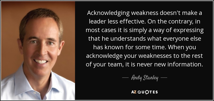 Acknowledging weakness doesn't make a leader less effective. On the contrary, in most cases it is simply a way of expressing that he understands what everyone else has known for some time. When you acknowledge your weaknesses to the rest of your team, it is never new information. - Andy Stanley