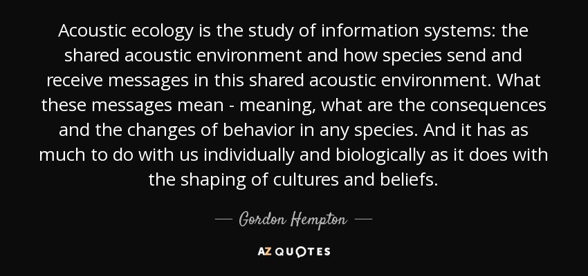 Acoustic ecology is the study of information systems: the shared acoustic environment and how species send and receive messages in this shared acoustic environment. What these messages mean - meaning, what are the consequences and the changes of behavior in any species. And it has as much to do with us individually and biologically as it does with the shaping of cultures and beliefs. - Gordon Hempton