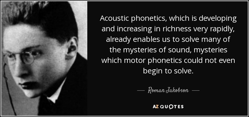 Acoustic phonetics, which is developing and increasing in richness very rapidly, already enables us to solve many of the mysteries of sound, mysteries which motor phonetics could not even begin to solve. - Roman Jakobson