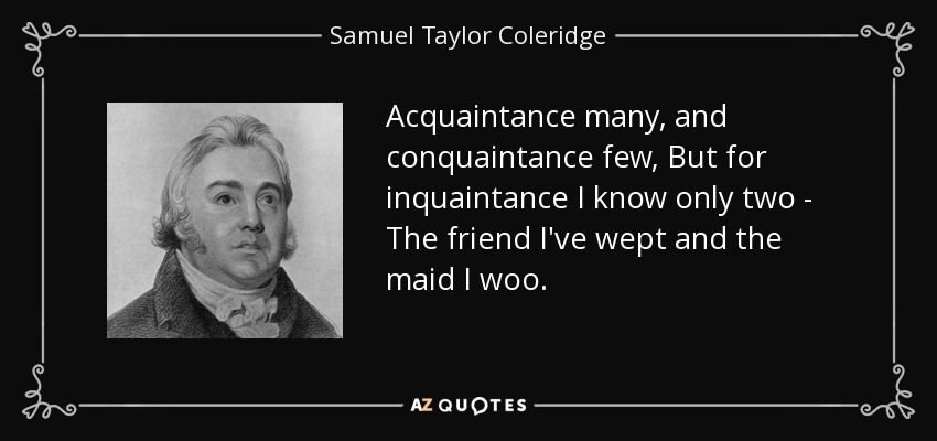 Acquaintance many, and conquaintance few, But for inquaintance I know only two - The friend I've wept and the maid I woo. - Samuel Taylor Coleridge