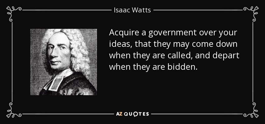 Acquire a government over your ideas, that they may come down when they are called, and depart when they are bidden. - Isaac Watts
