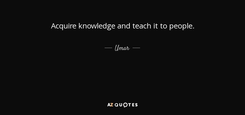 Acquire knowledge and teach it to people. - Umar