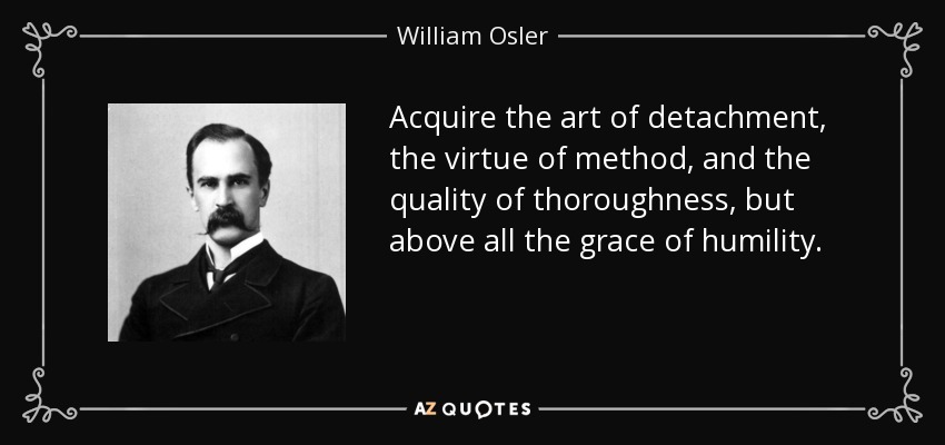 Acquire the art of detachment, the virtue of method, and the quality of thoroughness, but above all the grace of humility. - William Osler