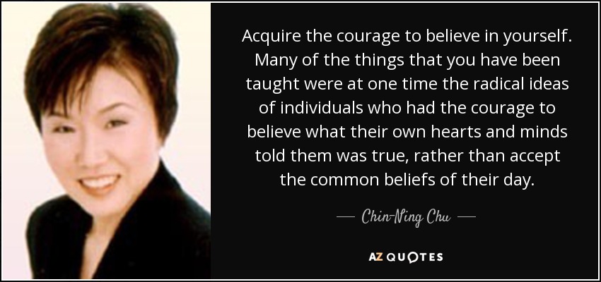 Acquire the courage to believe in yourself. Many of the things that you have been taught were at one time the radical ideas of individuals who had the courage to believe what their own hearts and minds told them was true, rather than accept the common beliefs of their day. - Chin-Ning Chu