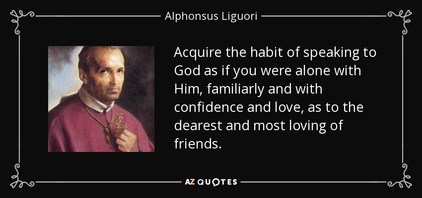 Acquire the habit of speaking to God as if you were alone with Him, familiarly and with confidence and love, as to the dearest and most loving of friends. - Alphonsus Liguori