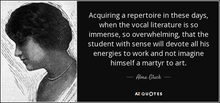 Acquiring a repertoire in these days, when the vocal literature is so immense, so overwhelming, that the student with sense will devote all his energies to work and not imagine himself a martyr to art. - Alma Gluck