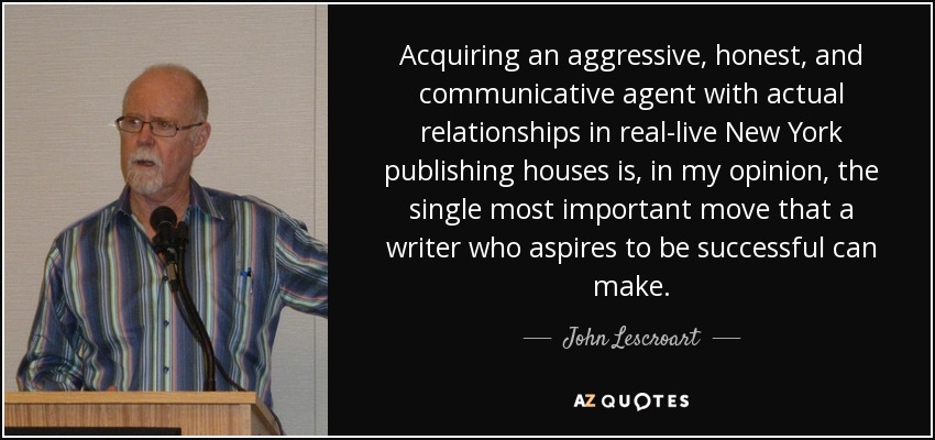Acquiring an aggressive, honest, and communicative agent with actual relationships in real-live New York publishing houses is, in my opinion, the single most important move that a writer who aspires to be successful can make. - John Lescroart