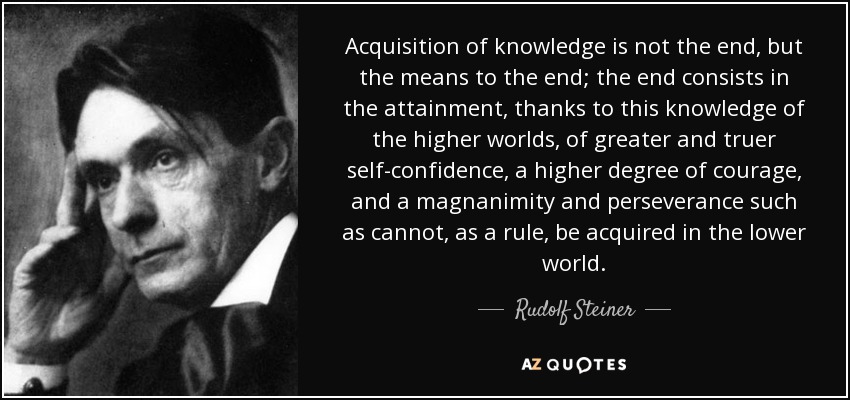 Acquisition of knowledge is not the end, but the means to the end; the end consists in the attainment, thanks to this knowledge of the higher worlds, of greater and truer self-confidence, a higher degree of courage, and a magnanimity and perseverance such as cannot, as a rule, be acquired in the lower world. - Rudolf Steiner