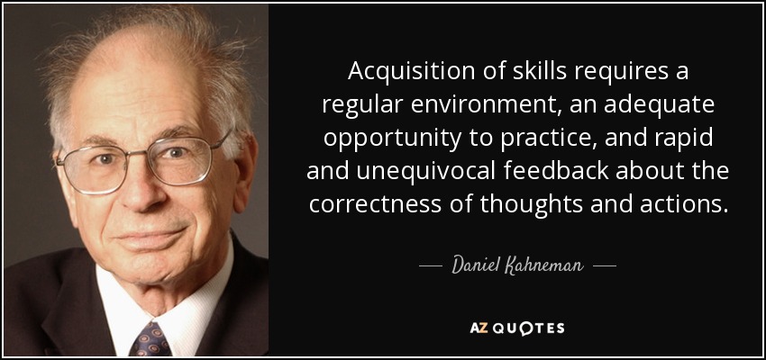 Acquisition of skills requires a regular environment, an adequate opportunity to practice, and rapid and unequivocal feedback about the correctness of thoughts and actions. - Daniel Kahneman