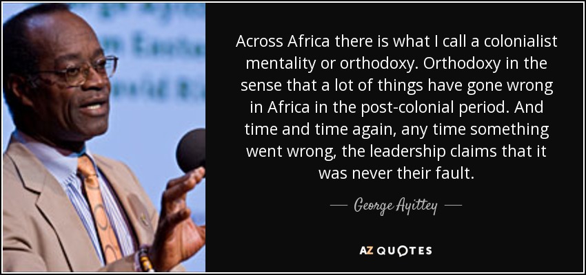 Across Africa there is what I call a colonialist mentality or orthodoxy. Orthodoxy in the sense that a lot of things have gone wrong in Africa in the post-colonial period. And time and time again, any time something went wrong, the leadership claims that it was never their fault. - George Ayittey