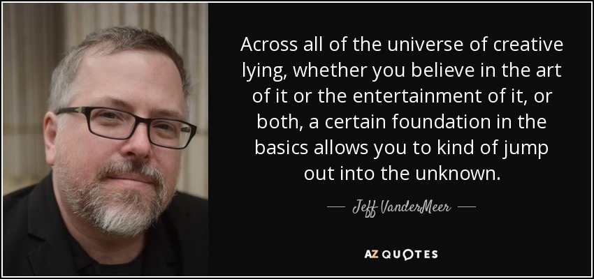 Across all of the universe of creative lying, whether you believe in the art of it or the entertainment of it, or both, a certain foundation in the basics allows you to kind of jump out into the unknown. - Jeff VanderMeer