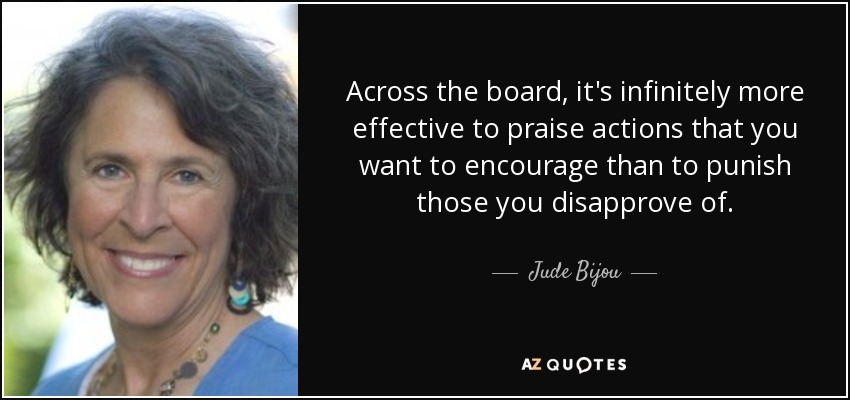 Across the board, it's infinitely more effective to praise actions that you want to encourage than to punish those you disapprove of. - Jude Bijou