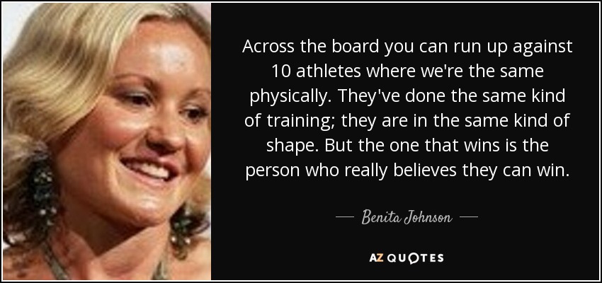 Across the board you can run up against 10 athletes where we're the same physically. They've done the same kind of training; they are in the same kind of shape. But the one that wins is the person who really believes they can win. - Benita Johnson