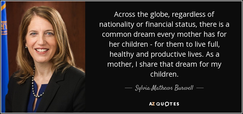 Across the globe, regardless of nationality or financial status, there is a common dream every mother has for her children - for them to live full, healthy and productive lives. As a mother, I share that dream for my children. - Sylvia Mathews Burwell