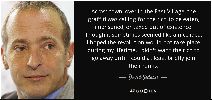 Across town, over in the East Village, the graffiti was calling for the rich to be eaten, imprisoned, or taxed out of existence. Though it sometimes seemed like a nice idea, I hoped the revolution would not take place during my lifetime. I didn't want the rich to go away until I could at least briefly join their ranks. - David Sedaris