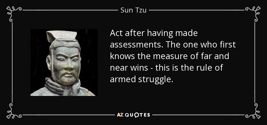 Act after having made assessments. The one who first knows the measure of far and near wins - this is the rule of armed struggle. - Sun Tzu