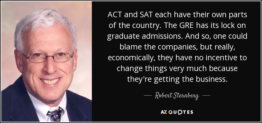 ACT and SAT each have their own parts of the country. The GRE has its lock on graduate admissions. And so, one could blame the companies, but really, economically, they have no incentive to change things very much because they're getting the business. - Robert Sternberg