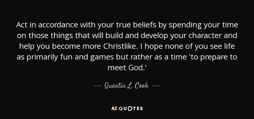 Act in accordance with your true beliefs by spending your time on those things that will build and develop your character and help you become more Christlike. I hope none of you see life as primarily fun and games but rather as a time 'to prepare to meet God.' - Quentin L. Cook