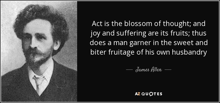 Act is the blossom of thought; and joy and suffering are its fruits; thus does a man garner in the sweet and biter fruitage of his own husbandry - James Allen