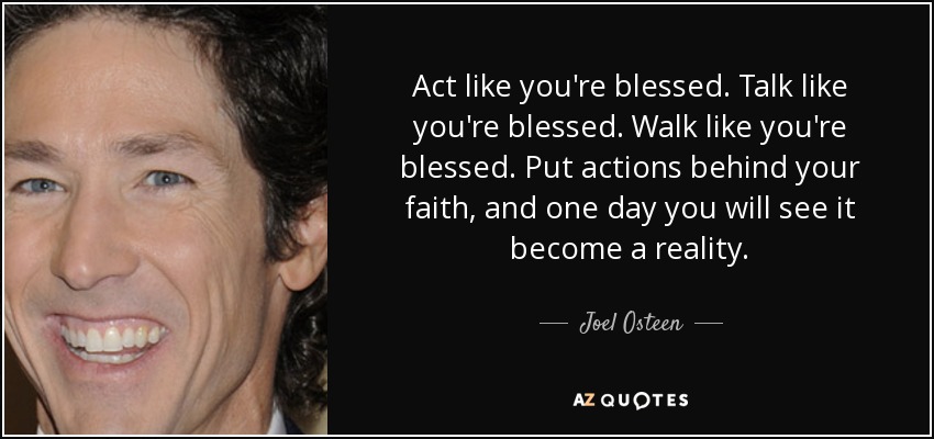 Act like you're blessed. Talk like you're blessed. Walk like you're blessed. Put actions behind your faith, and one day you will see it become a reality. - Joel Osteen