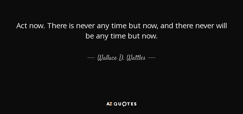Act now. There is never any time but now, and there never will be any time but now. - Wallace D. Wattles