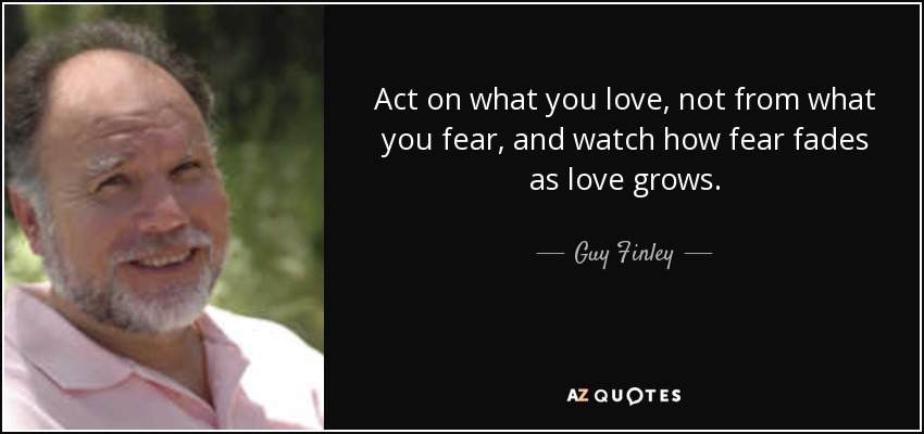 Act on what you love, not from what you fear, and watch how fear fades as love grows. - Guy Finley