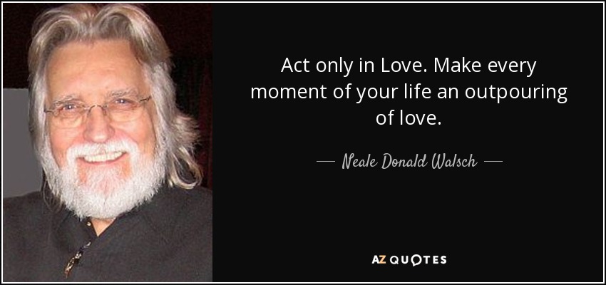 Act only in Love. Make every moment of your life an outpouring of love. - Neale Donald Walsch