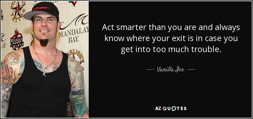 Act smarter than you are and always know where your exit is in case you get into too much trouble. - Vanilla Ice
